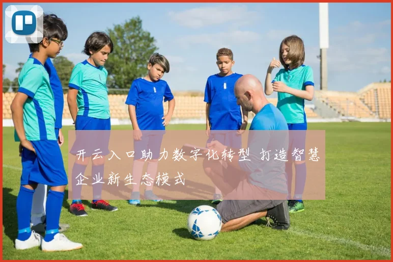 开云入口助力数字化转型 打造智慧企业新生态模式